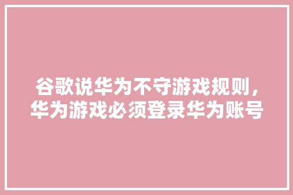 谷歌说华为不守游戏规则，华为游戏必须登录华为账号