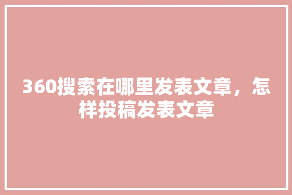 360搜索在哪里发表文章，怎样投稿发表文章