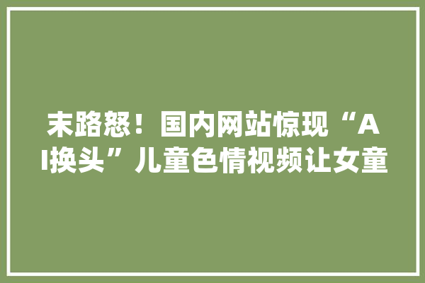 末路怒！国内网站惊现“AI换头”儿童色情视频让女童做露骨姿势_视频_图片 绘影字幕