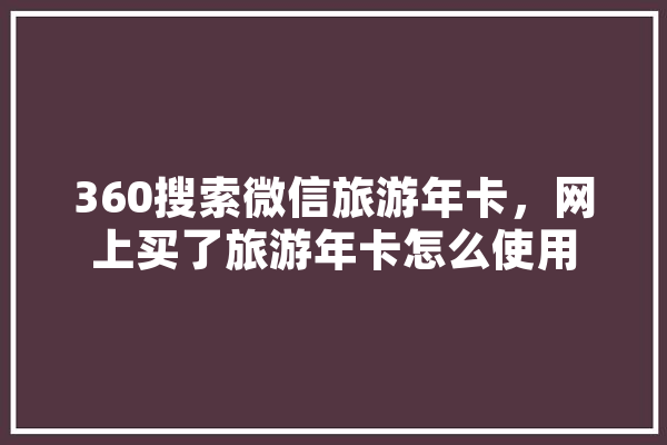 360搜索微信旅游年卡，网上买了旅游年卡怎么使用 智能问答