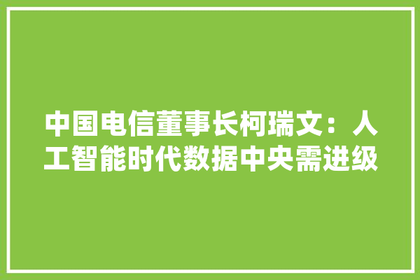 中国电信董事长柯瑞文：人工智能时代数据中央需进级为智算中央_人工智能_家当 智能助手