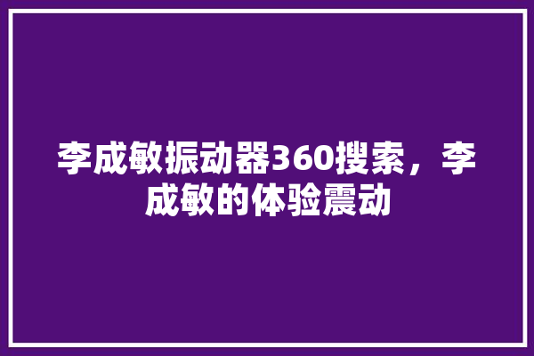 李成敏振动器360搜索，李成敏的体验震动 AI简讯
