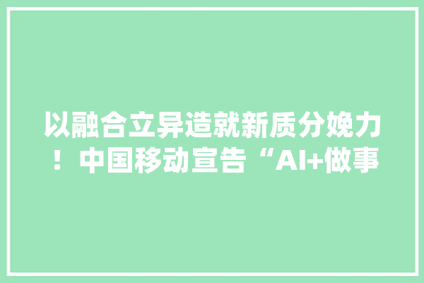 以融合立异造就新质分娩力！中国移动宣告“AI+做事”行动与倡议_中国移动_技巧