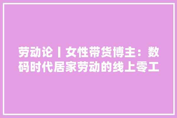 劳动论丨女性带货博主：数码时代居家劳动的线上零工_工作_传销 云服务