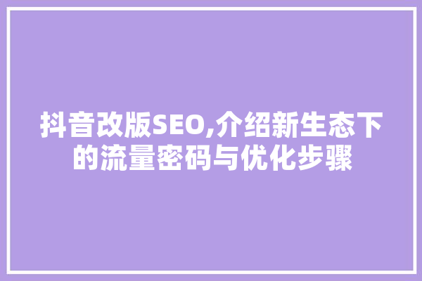 抖音改版SEO,介绍新生态下的流量密码与优化步骤