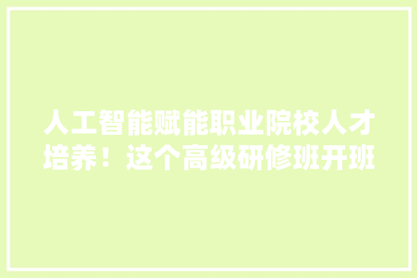 人工智能赋能职业院校人才培养！这个高级研修班开班_人工智能_技巧