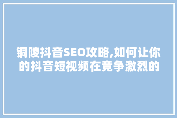 铜陵抖音SEO攻略,如何让你的抖音短视频在竞争激烈的市场中脱颖而出