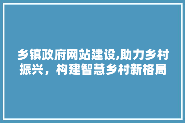乡镇政府网站建设,助力乡村振兴，构建智慧乡村新格局