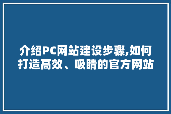 介绍PC网站建设步骤,如何打造高效、吸睛的官方网站