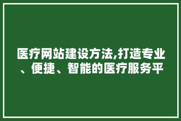 医疗网站建设方法,打造专业、便捷、智能的医疗服务平台