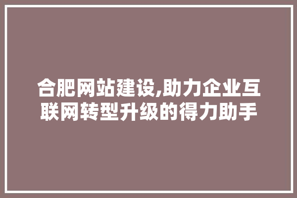 合肥网站建设,助力企业互联网转型升级的得力助手