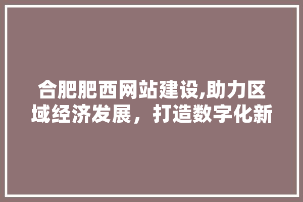 合肥肥西网站建设,助力区域经济发展，打造数字化新名片