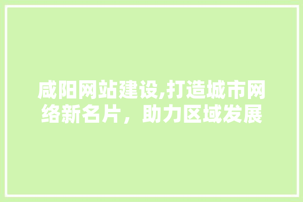 咸阳网站建设,打造城市网络新名片，助力区域发展