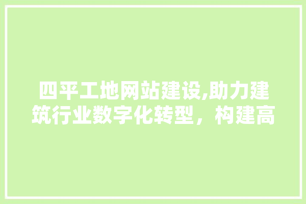 四平工地网站建设,助力建筑行业数字化转型，构建高效信息平台