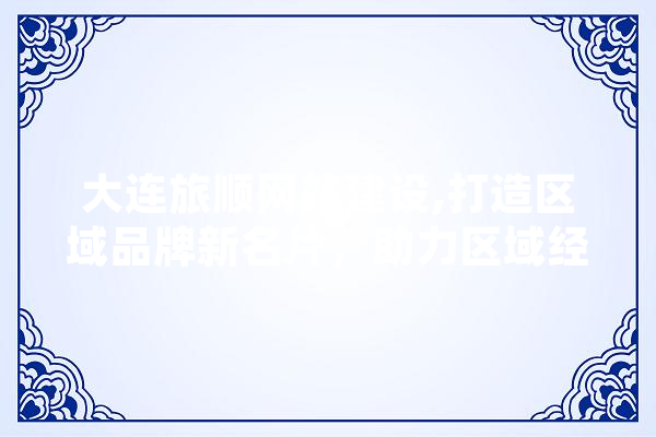 大连旅顺网站建设,打造区域品牌新名片，助力区域经济发展