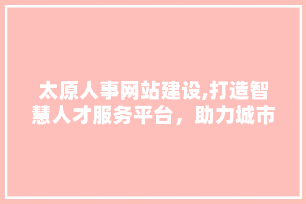 太原人事网站建设,打造智慧人才服务平台，助力城市高质量发展