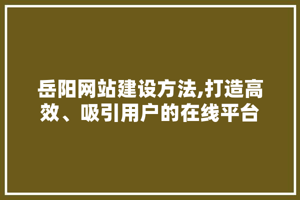 岳阳网站建设方法,打造高效、吸引用户的在线平台