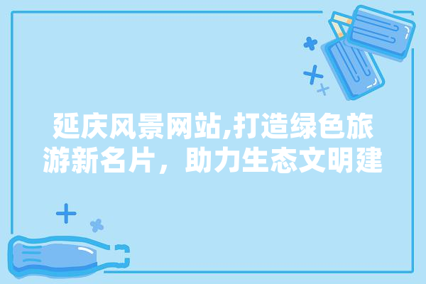 延庆风景网站,打造绿色旅游新名片，助力生态文明建设