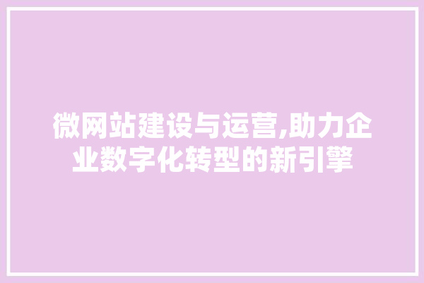 微网站建设与运营,助力企业数字化转型的新引擎