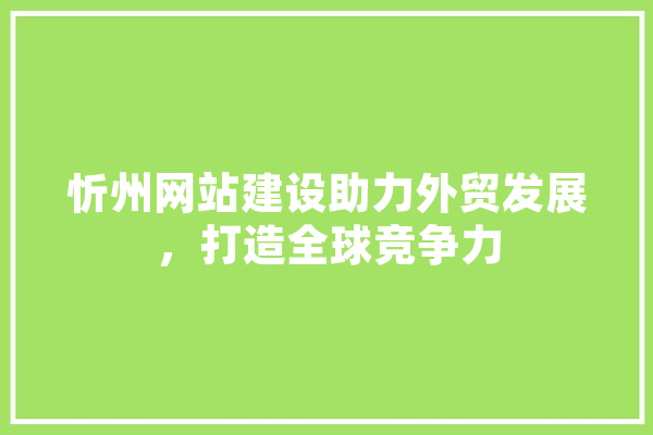 忻州网站建设助力外贸发展，打造全球竞争力