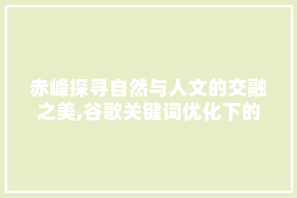 赤峰探寻自然与人文的交融之美,谷歌关键词优化下的旅游胜地