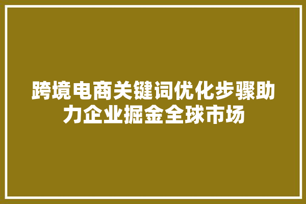 跨境电商关键词优化步骤助力企业掘金全球市场 云服务