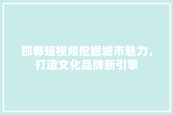 邯郸短视频挖掘城市魅力，打造文化品牌新引擎