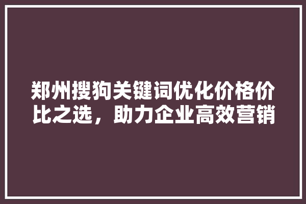 郑州搜狗关键词优化价格价比之选，助力企业高效营销 智能写作