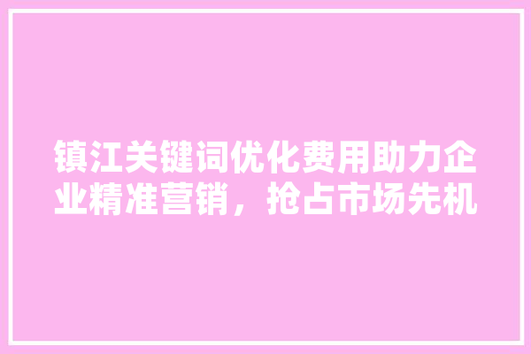 镇江关键词优化费用助力企业精准营销，抢占市场先机