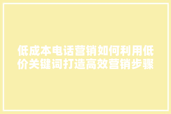 低成本电话营销如何利用低价关键词打造高效营销步骤