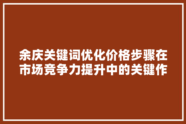 余庆关键词优化价格步骤在市场竞争力提升中的关键作用 文字写作
