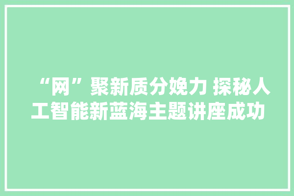 “网”聚新质分娩力 探秘人工智能新蓝海主题讲座成功举办_人工智能_网联 绘影字幕