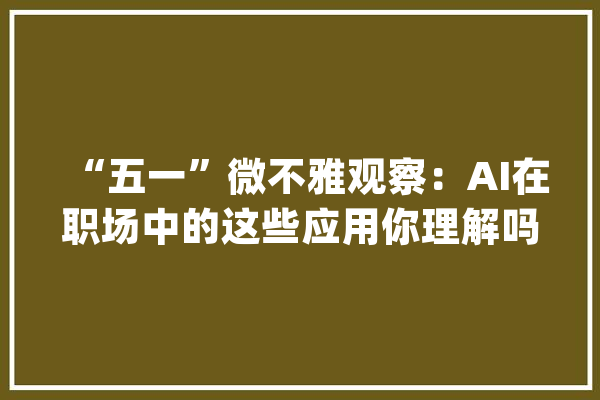 “五一”微不雅观察：AI在职场中的这些应用你理解吗？_面试_人工智能