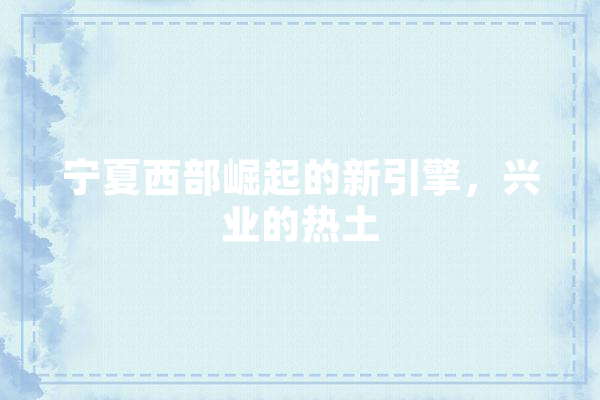 宁夏西部崛起的新引擎，兴业的热土