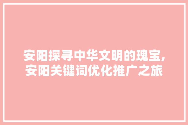 安阳探寻中华文明的瑰宝,安阳关键词优化推广之旅