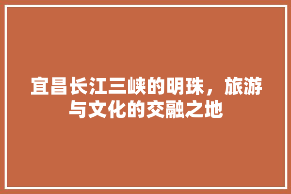 宜昌长江三峡的明珠，旅游与文化的交融之地