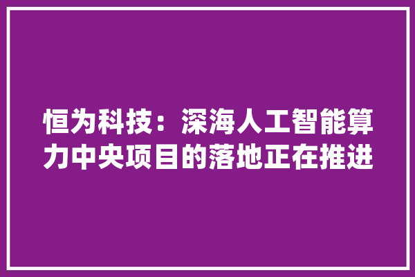 恒为科技：深海人工智能算力中央项目的落地正在推进中_人工智能_但不 科技快讯