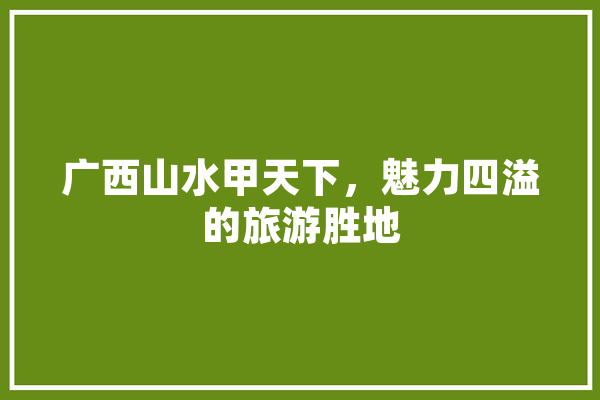 广西山水甲天下，魅力四溢的旅游胜地