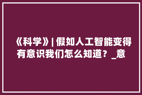 《科学》| 假如人工智能变得有意识我们怎么知道？_意识_人工智能