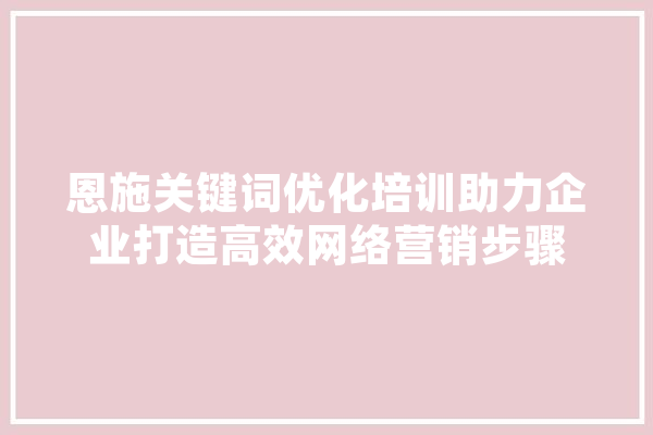 恩施关键词优化培训助力企业打造高效网络营销步骤