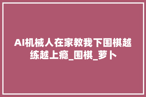 AI机械人在家教我下围棋越练越上瘾_围棋_萝卜 智能写作
