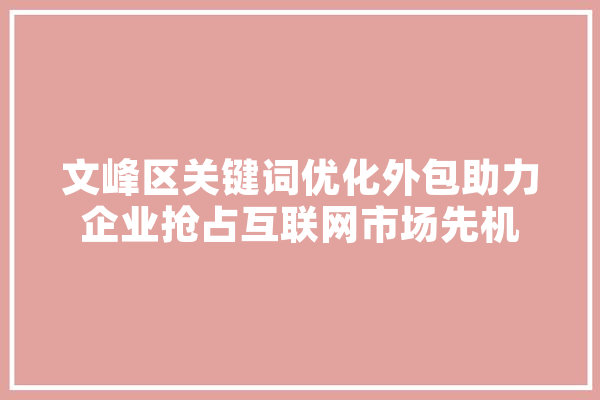 文峰区关键词优化外包助力企业抢占互联网市场先机 科技快讯