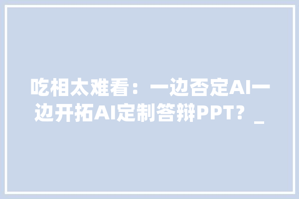 吃相太难看：一边否定AI一边开拓AI定制答辩PPT？_开辟者_技巧