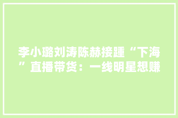 李小璐刘涛陈赫接踵“下海”直播带货：一线明星想赚钱错了吗？_本身的_明星 智能写作