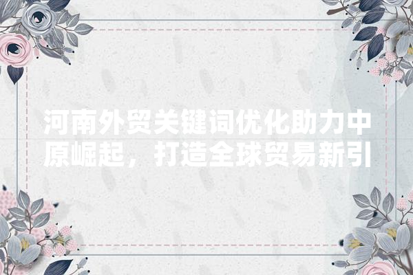 河南外贸关键词优化助力中原崛起，打造全球贸易新引擎