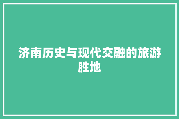 济南历史与现代交融的旅游胜地 文字写作