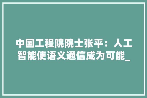 中国工程院院士张平：人工智能使语义通信成为可能_通讯_语义