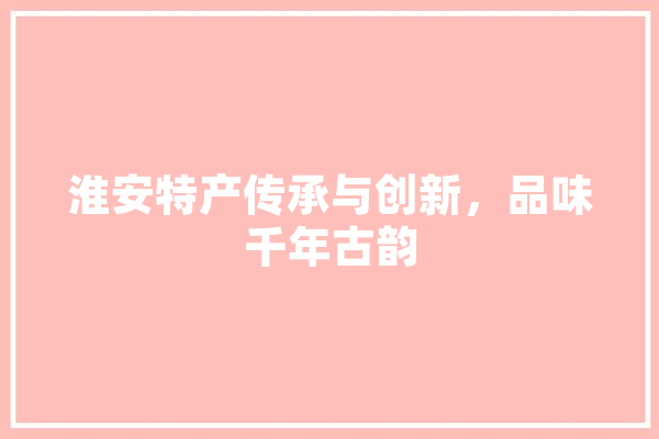 淮安特产传承与创新，品味千年古韵 文字写作