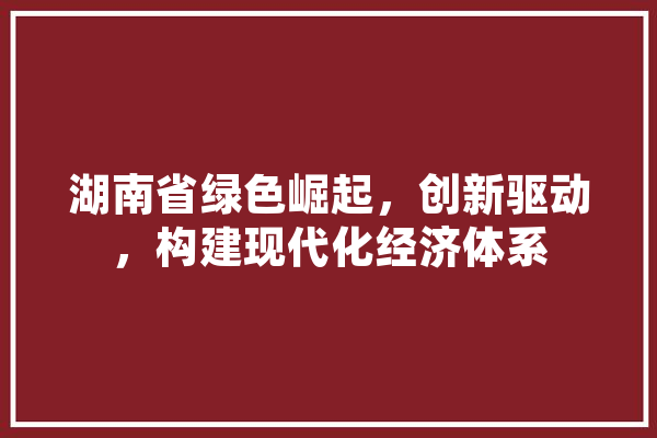 湖南省绿色崛起，创新驱动，构建现代化经济体系