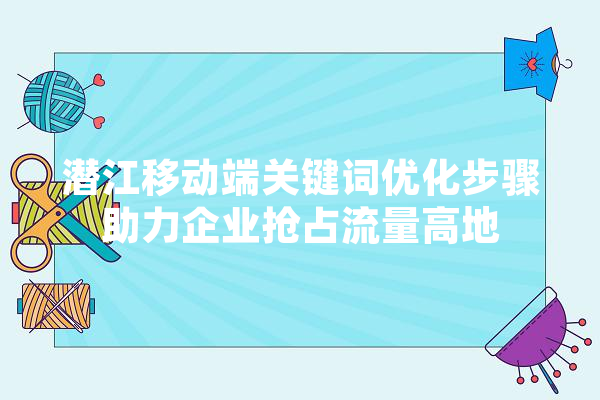 潜江移动端关键词优化步骤助力企业抢占流量高地